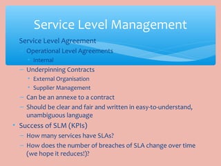 • Service Level Agreement
– Operational Level Agreements
• Internal
– Underpinning Contracts
• External Organisation
• Supplier Management
– Can be an annexe to a contract
– Should be clear and fair and written in easy-to-understand,
unambiguous language
• Success of SLM (KPIs)
– How many services have SLAs?
– How does the number of breaches of SLA change over time
(we hope it reduces!)?
Service Level Management
 