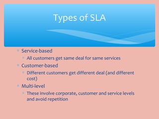 ∗ Service-based
∗ All customers get same deal for same services
∗ Customer-based
∗ Different customers get different deal (and different
cost)
∗ Multi-level
∗ These involve corporate, customer and service levels
and avoid repetition
Types of SLA
 