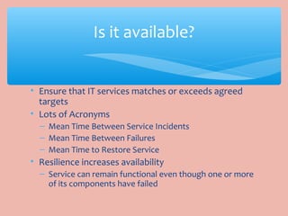 • Ensure that IT services matches or exceeds agreed
targets
• Lots of Acronyms
– Mean Time Between Service Incidents
– Mean Time Between Failures
– Mean Time to Restore Service
• Resilience increases availability
– Service can remain functional even though one or more
of its components have failed
Is it available?
 