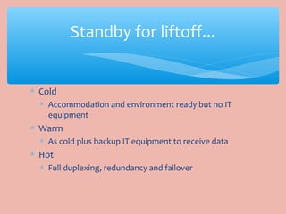 ∗ Cold
∗ Accommodation and environment ready but no IT
equipment
∗ Warm
∗ As cold plus backup IT equipment to receive data
∗ Hot
∗ Full duplexing, redundancy and failover
Standby for liftoff...
 
