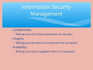 ∗ Confidentiality
∗ Making sure only those authorised can see data
∗ Integrity
∗ Making sure the data is accurate and not corrupted
∗ Availability
∗ Making sure data is supplied when it is requested
Information Security
Management
 