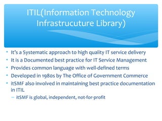 • It’s a Systematic approach to high quality IT service delivery
• It is a Documented best practice for IT Service Management
• Provides common language with well-defined terms
• Developed in 1980s by The Office of Government Commerce
• itSMF also involved in maintaining best practice documentation
in ITIL
– itSMF is global, independent, not-for-profit
ITIL(Information Technology
Infrastrucuture Library)
 