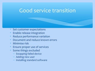 • Set customer expectations
• Enable release integration
• Reduce performance variation
• Document and reduce known errors
• Minimise risk
• Ensure proper use of services
• Some things excluded
– Swapping failed device
– Adding new user
– Installing standard software
Good service transition
 