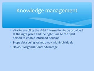 ∗ Vital to enabling the right information to be provided
at the right place and the right time to the right
person to enable informed decision
∗ Stops data being locked away with individuals
∗ Obvious organisational advantage
Knowledge management
 