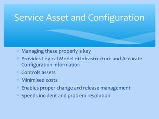 ∗ Managing these properly is key
∗ Provides Logical Model of Infrastructure and Accurate
Configuration information
∗ Controls assets
∗ Minimised costs
∗ Enables proper change and release management
∗ Speeds incident and problem resolution
Service Asset and Configuration
 