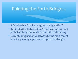 ∗ A Baseline is a “last known good configuration”
∗ But the CMS will always be a “work in progress” and
probably always out of date. But still worth having
∗ Current configuration will always be the most recent
baseline plus any implemented approved changes
Painting the Forth Bridge...
 
