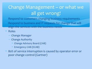 • Respond to customers changing business requirements
• Respond to business and IT requests for change that will
align the services with the business needs
• Roles
– Change Manager
– Change Authority
• Change Advisory Board (CAB)
• Emergency CAB (ECAB)
• 80% of service interruption is caused by operator error or
poor change control (Gartner)
Change Management – or what we
all get wrong!
 