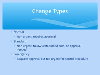 ∗ Normal
∗ Non-urgent, requires approval
∗ Standard
∗ Non-urgent, follows established path, no approval
needed
∗ Emergency
∗ Requires approval but too urgent for normal procedure
Change Types
 