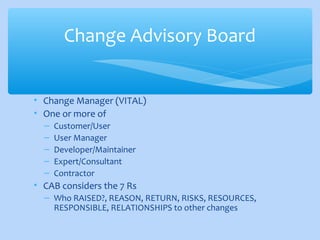 • Change Manager (VITAL)
• One or more of
– Customer/User
– User Manager
– Developer/Maintainer
– Expert/Consultant
– Contractor
• CAB considers the 7 Rs
– Who RAISED?, REASON, RETURN, RISKS, RESOURCES,
RESPONSIBLE, RELATIONSHIPS to other changes
Change Advisory Board
 