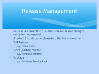 • Release is a collection of authorised and tested changes
ready for deployment
• A rollout introduces a release into the live environment
• Full Release
– e.g. Office 2007
• Delta (partial) release
– e.g. Windows Update
• Package
– e.g. Windows Service Pack
Release Management
 