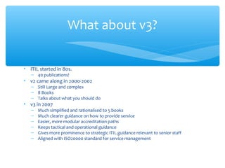 • ITIL started in 80s.
– 40 publications!
• v2 came along in 2000-2002
– Still Large and complex
– 8 Books
– Talks about what you should do
• v3 in 2007
– Much simplified and rationalised to 5 books
– Much clearer guidance on how to provide service
– Easier, more modular accreditation paths
– Keeps tactical and operational guidance
– Gives more prominence to strategic ITIL guidance relevant to senior staff
– Aligned with ISO20000 standard for service management
What about v3?
 