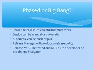 ∗ Phased release is less painful but more work
∗ Deploy can be manual or automatic
∗ Automatic can be push or pull
∗ Release Manager will produce a release policy
∗ Release MUST be tested and NOT by the developer or
the change instigator
Phased or Big Bang?
 