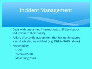 • Deals with unplanned interruptions to IT Services or
reductions in their quality
• Failure of a configuration item that has not impacted
a service is also an incident (e.g. Disk in RAID failure)
• Reported by:
– Users
– Technical Staff
– Monitoring Tools
Incident Management
 