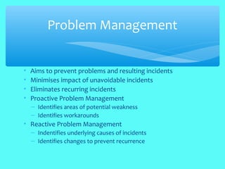 • Aims to prevent problems and resulting incidents
• Minimises impact of unavoidable incidents
• Eliminates recurring incidents
• Proactive Problem Management
– Identifies areas of potential weakness
– Identifies workarounds
• Reactive Problem Management
– Indentifies underlying causes of incidents
– Identifies changes to prevent recurrence
Problem Management
 