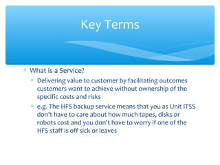 ∗ What is a Service?
∗ Delivering value to customer by facilitating outcomes
customers want to achieve without ownership of the
specific costs and risks
∗ e.g. The HFS backup service means that you as Unit ITSS
don’t have to care about how much tapes, disks or
robots cost and you don’t have to worry if one of the
HFS staff is off sick or leaves
Key Terms
 