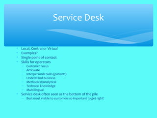 • Local, Central or Virtual
• Examples?
• Single point of contact
• Skills for operators
– Customer Focus
– Articulate
– Interpersonal Skills (patient!)
– Understand Business
– Methodical/Analytical
– Technical knowledge
– Multi-lingual
• Service desk often seen as the bottom of the pile
– Bust most visible to customers so important to get right!
Service Desk
 