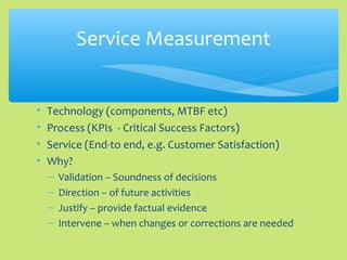 • Technology (components, MTBF etc)
• Process (KPIs - Critical Success Factors)
• Service (End-to end, e.g. Customer Satisfaction)
• Why?
– Validation – Soundness of decisions
– Direction – of future activities
– Justify – provide factual evidence
– Intervene – when changes or corrections are needed
Service Measurement
 
