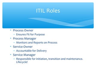 • Process Owner
– Ensures Fit for Purpose
• Process Manager
– Monitors and Reports on Process
• Service Owner
– Accountable for Delivery
• Service Manager
– Responsible for initiation, transition and maintenance.
Lifecycle!
ITIL Roles
 