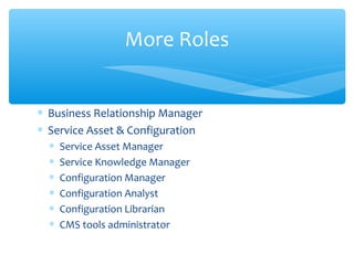 ∗ Business Relationship Manager
∗ Service Asset & Configuration
∗ Service Asset Manager
∗ Service Knowledge Manager
∗ Configuration Manager
∗ Configuration Analyst
∗ Configuration Librarian
∗ CMS tools administrator
More Roles
 