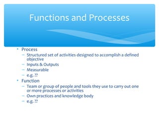 • Process
– Structured set of activities designed to accomplish a defined
objective
– Inputs & Outputs
– Measurable
– e.g. ??
• Function
– Team or group of people and tools they use to carry out one
or more processes or activities
– Own practices and knowledge body
– e.g. ??
Functions and Processes
 