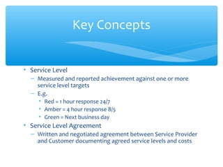 • Service Level
– Measured and reported achievement against one or more
service level targets
– E.g.
• Red = 1 hour response 24/7
• Amber = 4 hour response 8/5
• Green = Next business day
• Service Level Agreement
– Written and negotiated agreement between Service Provider
and Customer documenting agreed service levels and costs
Key Concepts
 
