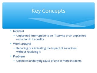 • Incident
– Unplanned interruption to an IT service or an unplanned
reduction in its quality
• Work-around
– Reducing or eliminating the impact of an incident
without resolving it
• Problem
– Unknown underlying cause of one or more incidents
Key Concepts
 