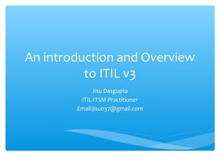 An introduction and Overview
to ITIL v3
Jisu Dasgupta
ITIL-ITSM Practitioner
Email:jisu037@gmail.com
 
