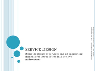 SERVICE DESIGN
about the design of services and all supporting
elements for introduction into the live
environment.
Copyright2009,taruuLLC::AllRights
ReservedITIL®v3FoundationStudyGuide
 