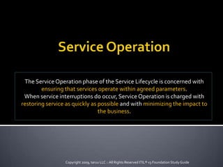 The Service Operation phase of the Service Lifecycle is concerned with
ensuring that services operate within agreed parameters.
When service interruptions do occur, Service Operation is charged with
restoring service as quickly as possible and with minimizing the impact to
the business.
Copyright 2009, taruu LLC :: All Rights Reserved ITIL® v3 Foundation StudyGuide
 