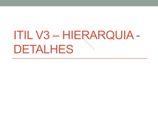 ITIL V3 – HIERARQUIA -
DETALHES
 
