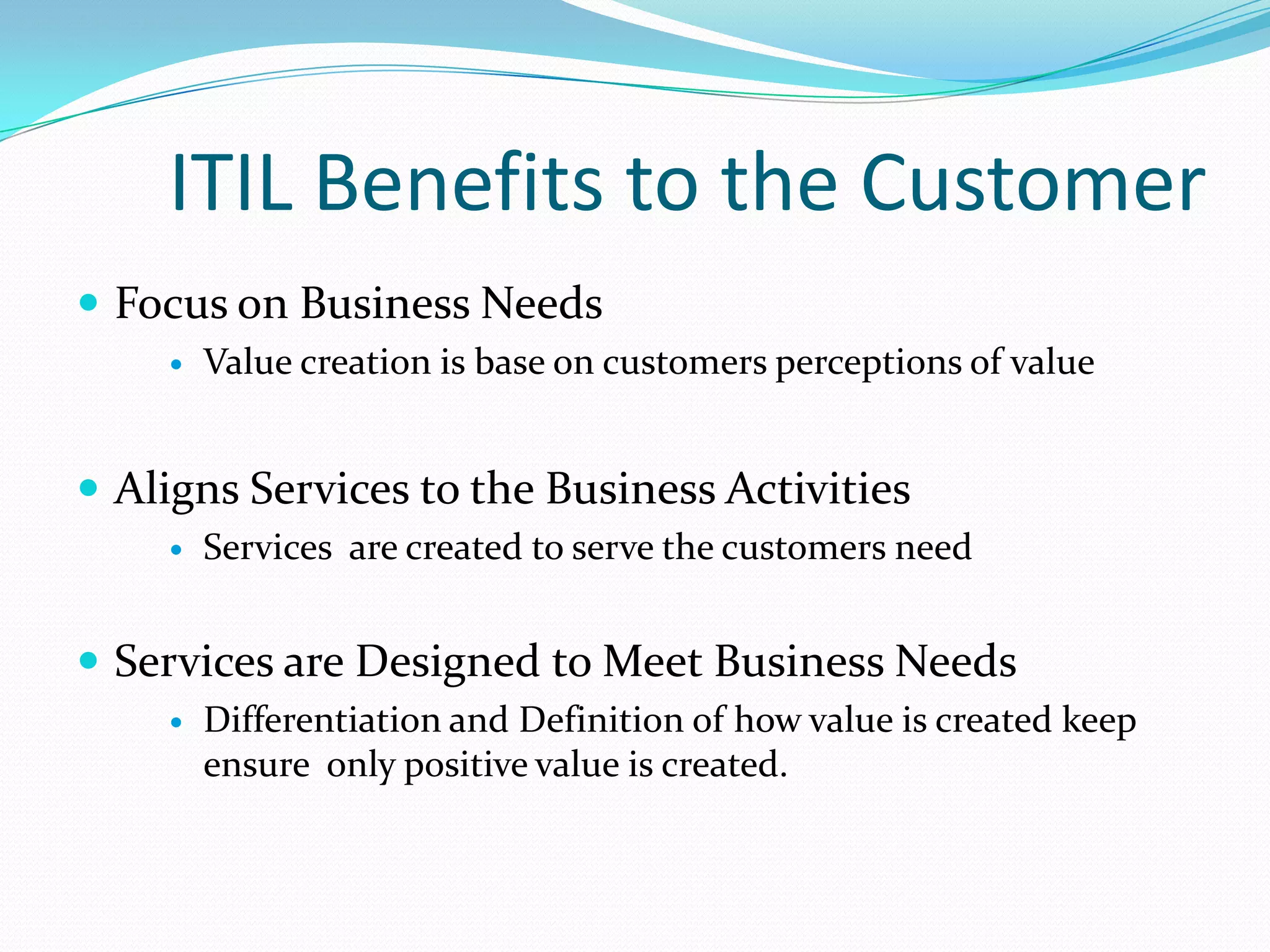 ITIL Benefits to the Customer
 Focus on Business Needs


Value creation is base on customers perceptions of value

 Aligns Services to the Business Activities


Services are created to serve the customers need

 Services are Designed to Meet Business Needs


Differentiation and Definition of how value is created keep
ensure only positive value is created.

 