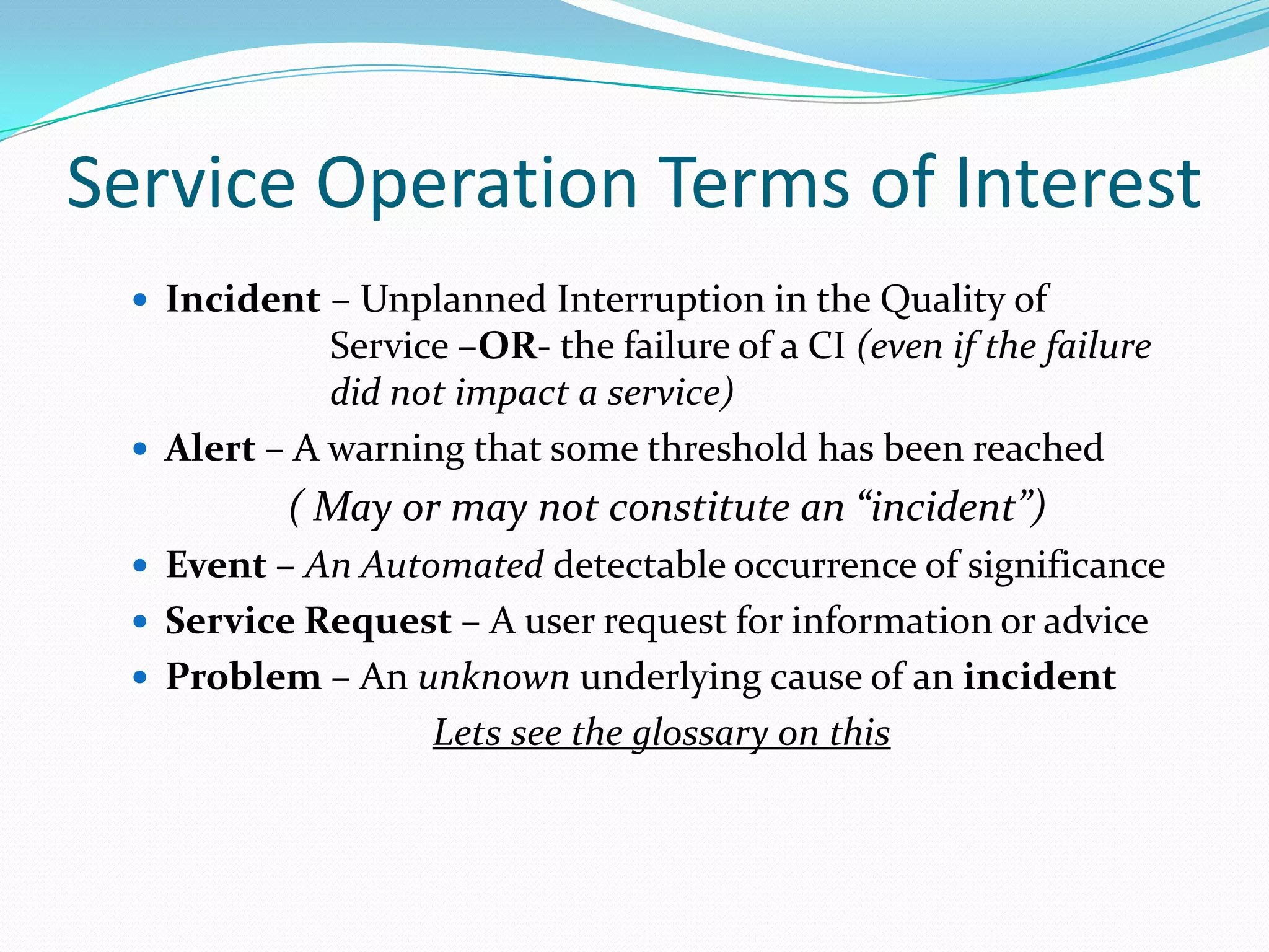 Service Operation Terms of Interest
 Incident – Unplanned Interruption in the Quality of

Service –OR- the failure of a CI (even if the failure
did not impact a service)
 Alert – A warning that some threshold has been reached

( May or may not constitute an “incident”)
 Event – An Automated detectable occurrence of significance
 Service Request – A user request for information or advice
 Problem – An unknown underlying cause of an incident

Lets see the glossary on this

 