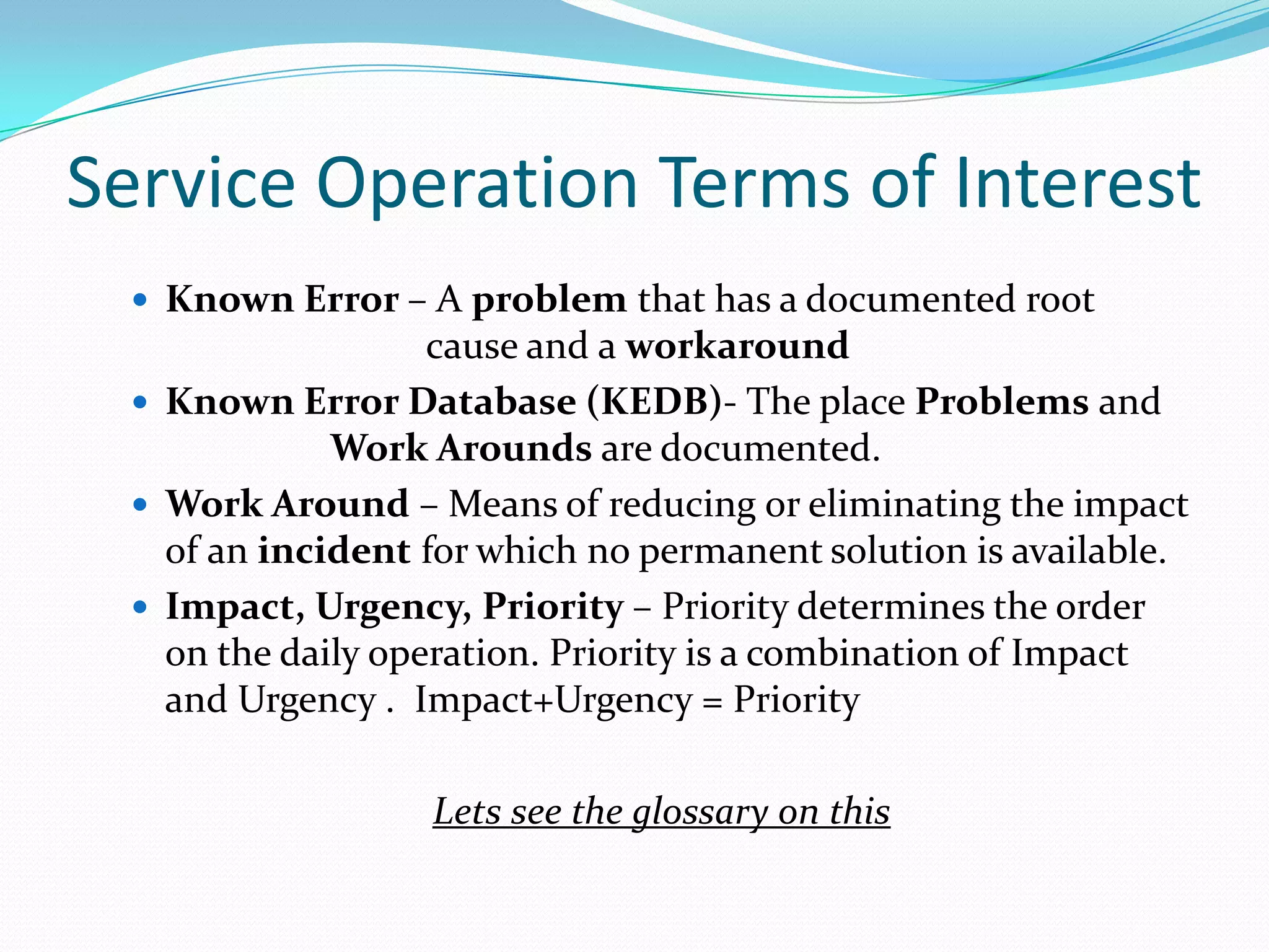 Service Operation Terms of Interest
 Known Error – A problem that has a documented root

cause and a workaround
 Known Error Database (KEDB)- The place Problems and
Work Arounds are documented.
 Work Around – Means of reducing or eliminating the impact
of an incident for which no permanent solution is available.
 Impact, Urgency, Priority – Priority determines the order
on the daily operation. Priority is a combination of Impact
and Urgency . Impact+Urgency = Priority
Lets see the glossary on this

 
