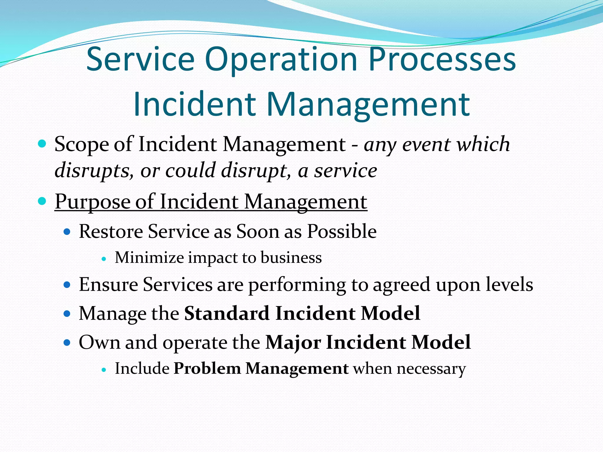 Service Operation Processes
Incident Management
 Scope of Incident Management - any event which

disrupts, or could disrupt, a service
 Purpose of Incident Management
 Restore Service as Soon as Possible
 Minimize impact to business
 Ensure Services are performing to agreed upon levels
 Manage the Standard Incident Model
 Own and operate the Major Incident Model
 Include Problem Management when necessary

 