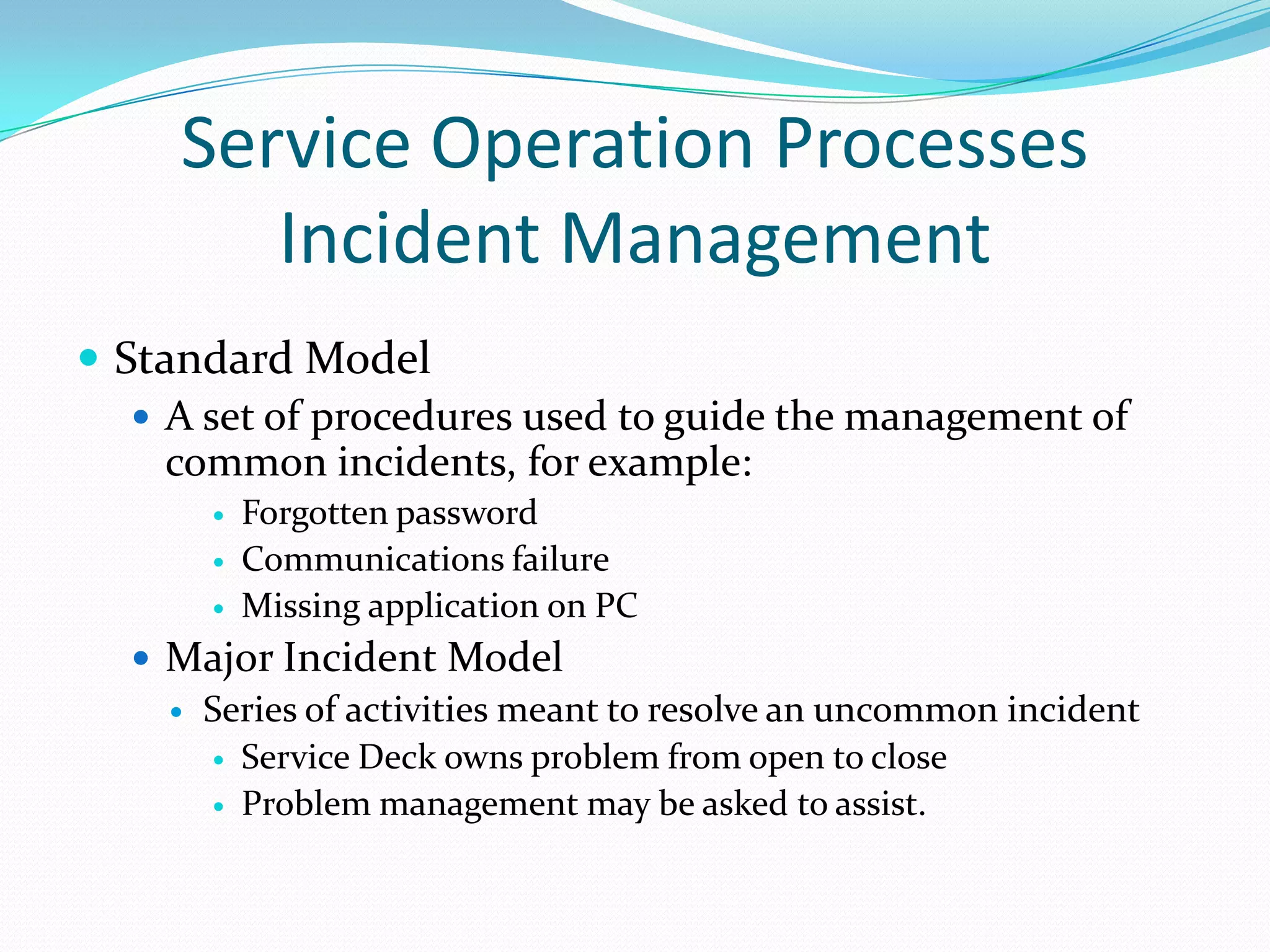 Service Operation Processes
Incident Management
 Standard Model
 A set of procedures used to guide the management of
common incidents, for example:




Forgotten password
Communications failure
Missing application on PC

 Major Incident Model
 Series of activities meant to resolve an uncommon incident
 Service Deck owns problem from open to close
 Problem management may be asked to assist.

 