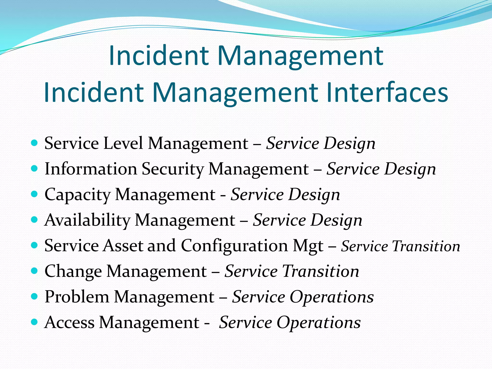 Incident Management
Incident Management Interfaces
 Service Level Management – Service Design
 Information Security Management – Service Design
 Capacity Management - Service Design

 Availability Management – Service Design
 Service Asset and Configuration Mgt – Service Transition
 Change Management – Service Transition

 Problem Management – Service Operations
 Access Management - Service Operations

 