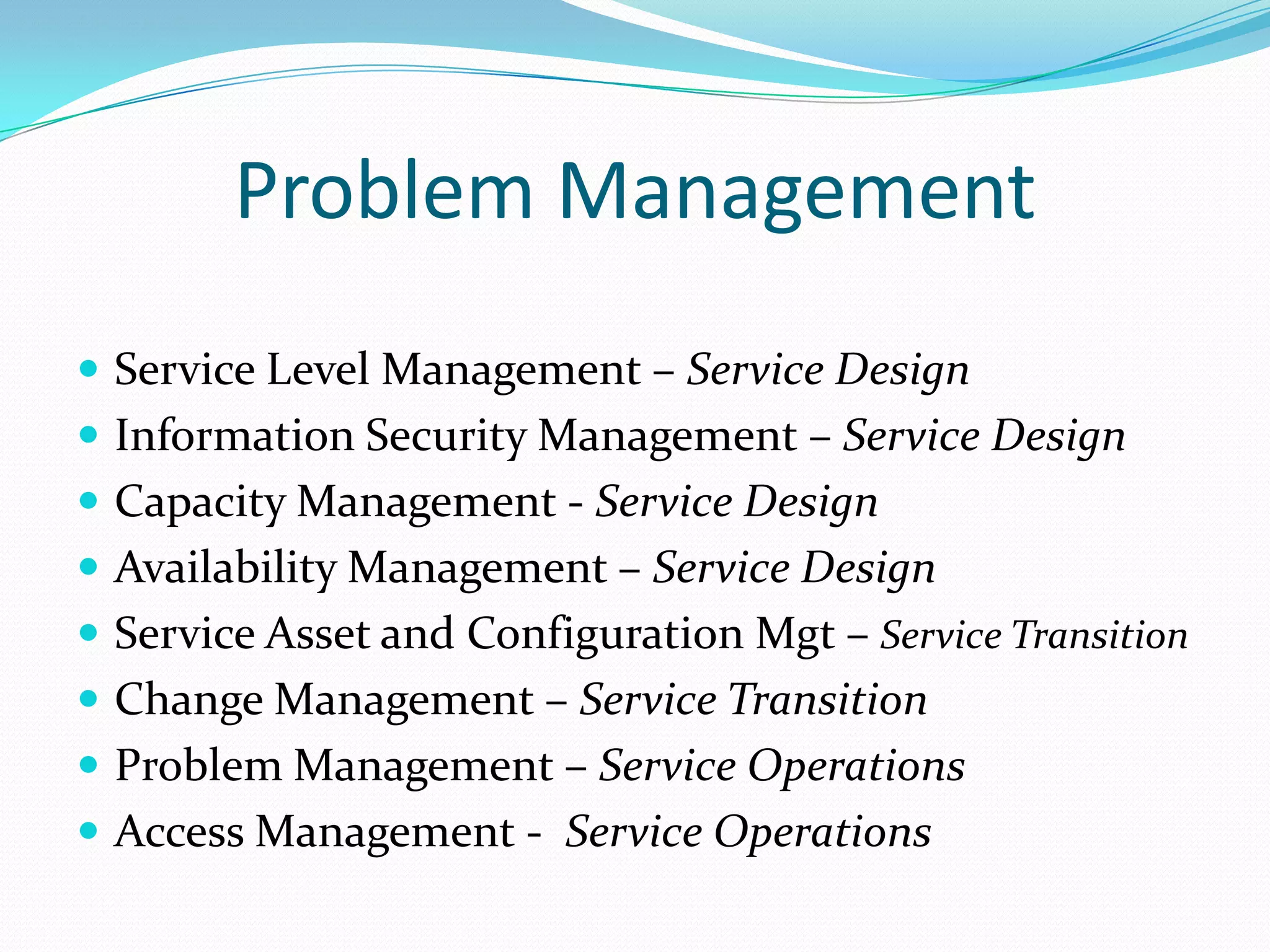 Problem Management
 Service Level Management – Service Design
 Information Security Management – Service Design
 Capacity Management - Service Design

 Availability Management – Service Design
 Service Asset and Configuration Mgt – Service Transition
 Change Management – Service Transition

 Problem Management – Service Operations
 Access Management - Service Operations

 