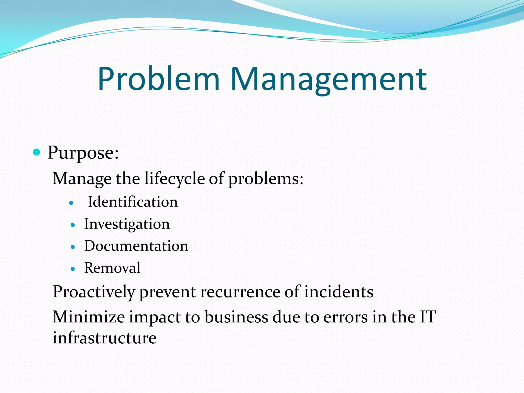 Problem Management
 Purpose:
Manage the lifecycle of problems:





Identification
Investigation
Documentation
Removal

Proactively prevent recurrence of incidents
Minimize impact to business due to errors in the IT
infrastructure

 