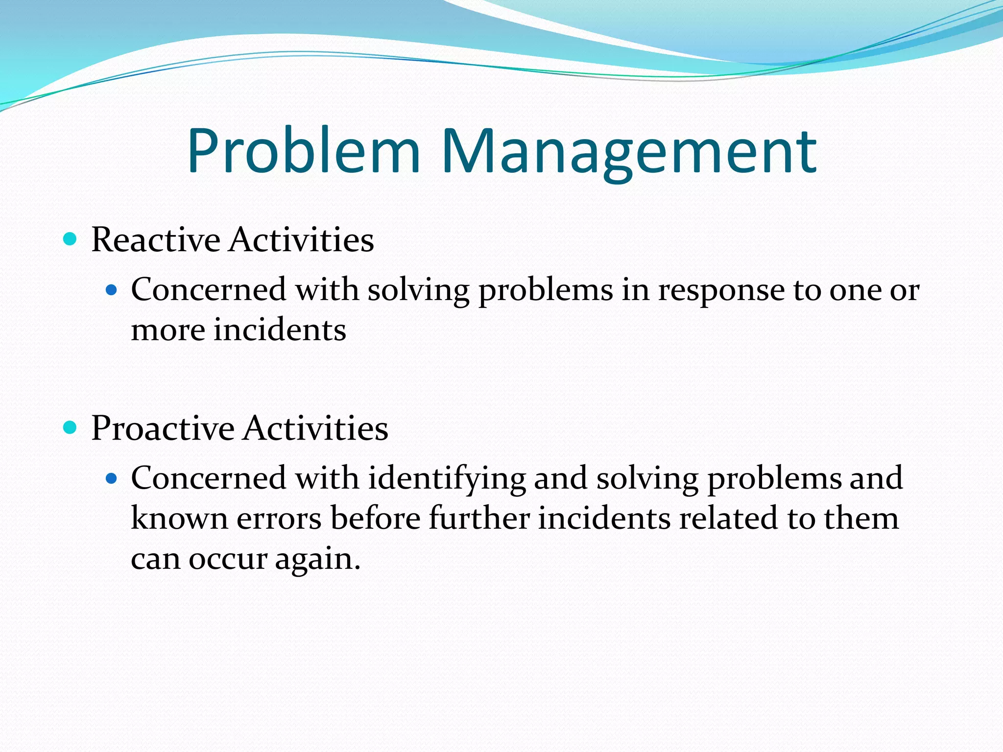 Problem Management
 Reactive Activities
 Concerned with solving problems in response to one or
more incidents

 Proactive Activities
 Concerned with identifying and solving problems and
known errors before further incidents related to them
can occur again.

 