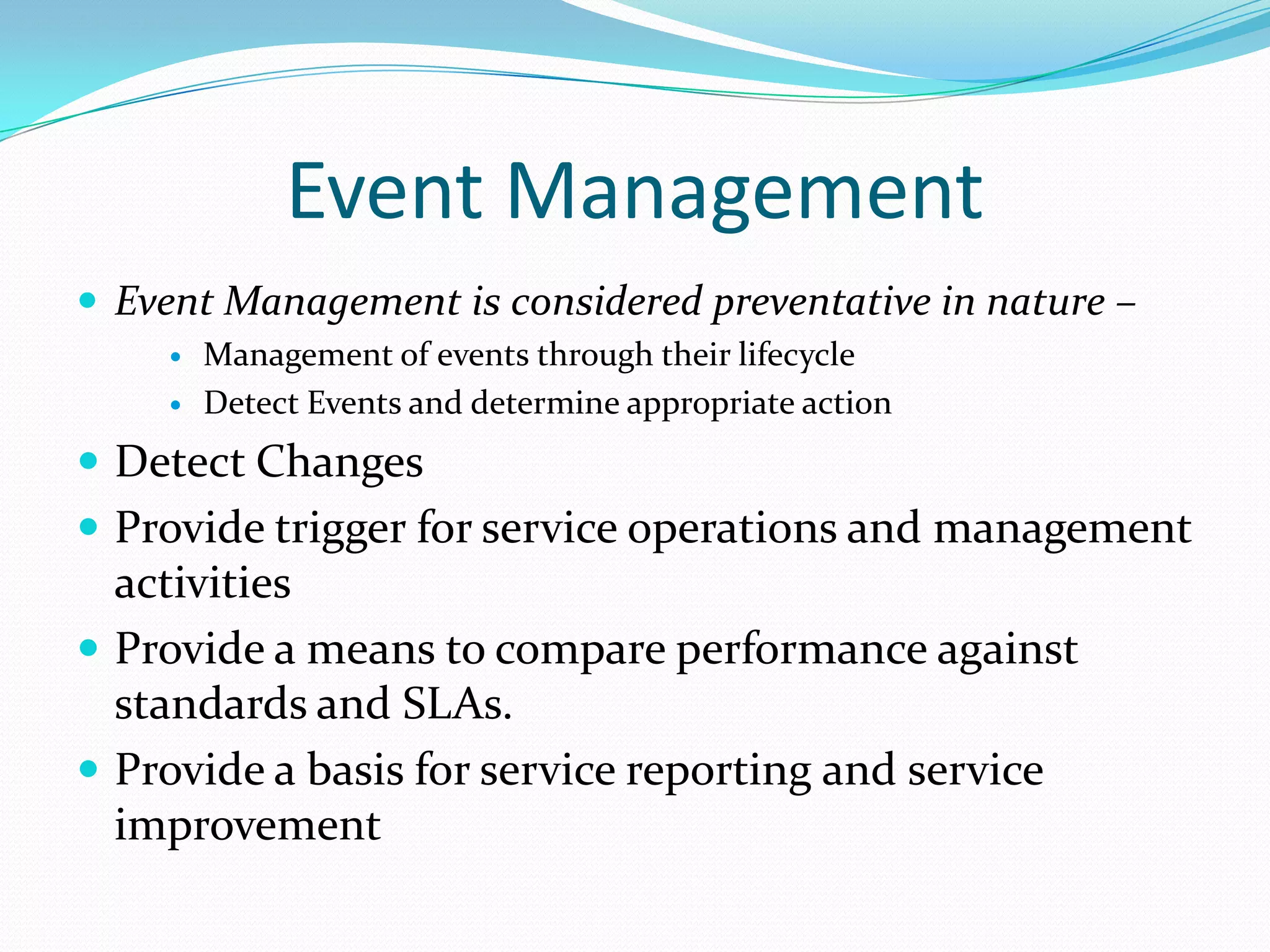 Event Management
 Event Management is considered preventative in nature –



Management of events through their lifecycle
Detect Events and determine appropriate action

 Detect Changes
 Provide trigger for service operations and management

activities
 Provide a means to compare performance against
standards and SLAs.
 Provide a basis for service reporting and service
improvement

 