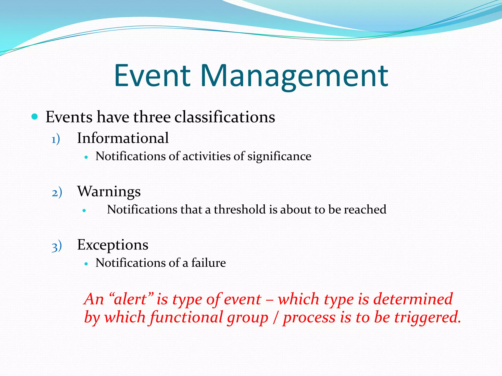 Event Management
 Events have three classifications
1) Informational


2)

Warnings


3)

Notifications of activities of significance

Notifications that a threshold is about to be reached

Exceptions


Notifications of a failure

An “alert” is type of event – which type is determined
by which functional group / process is to be triggered.

 