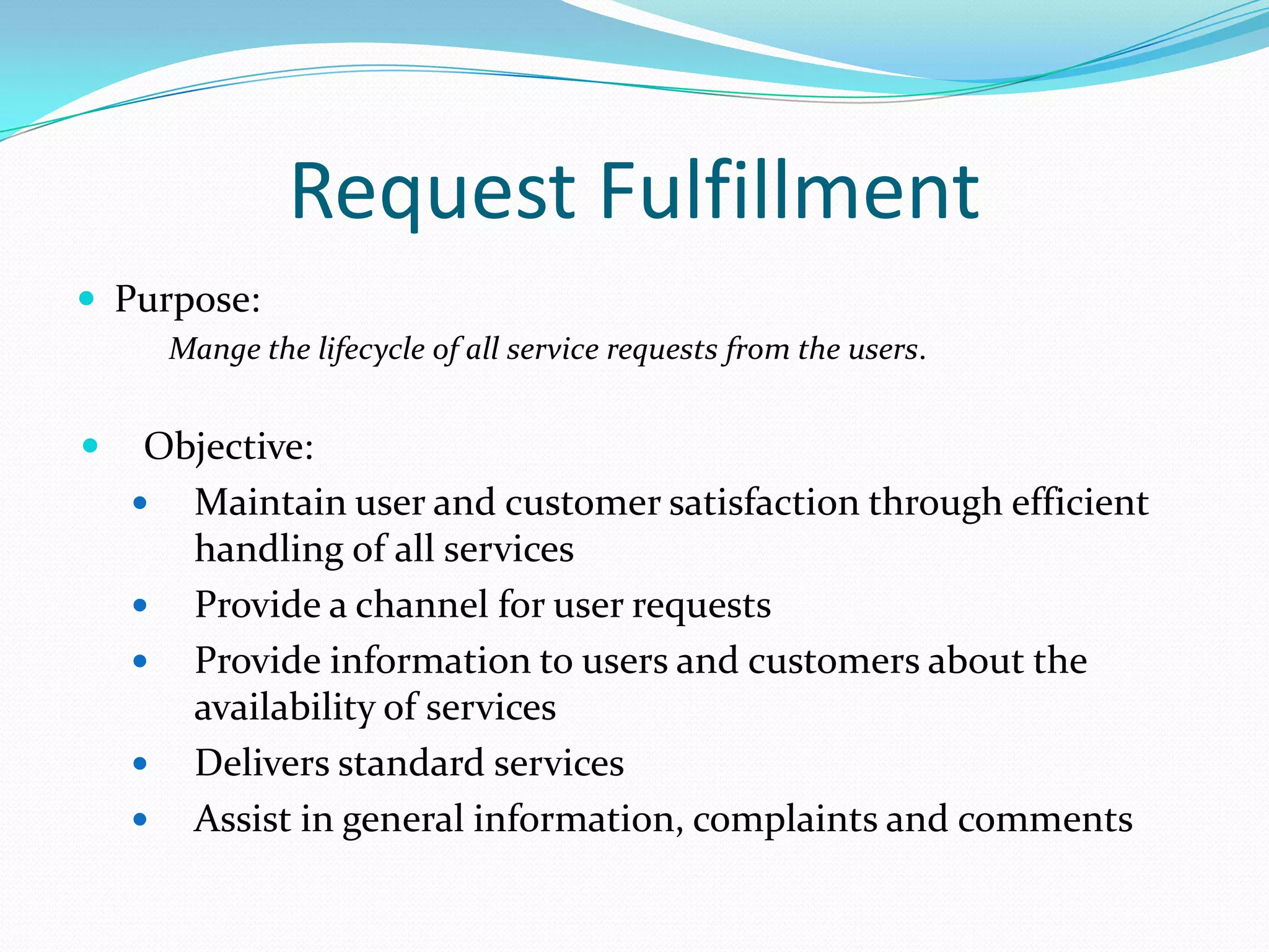 Request Fulfillment
 Purpose:
Mange the lifecycle of all service requests from the users.



Objective:
 Maintain user and customer satisfaction through efficient
handling of all services
 Provide a channel for user requests
 Provide information to users and customers about the
availability of services
 Delivers standard services
 Assist in general information, complaints and comments

 