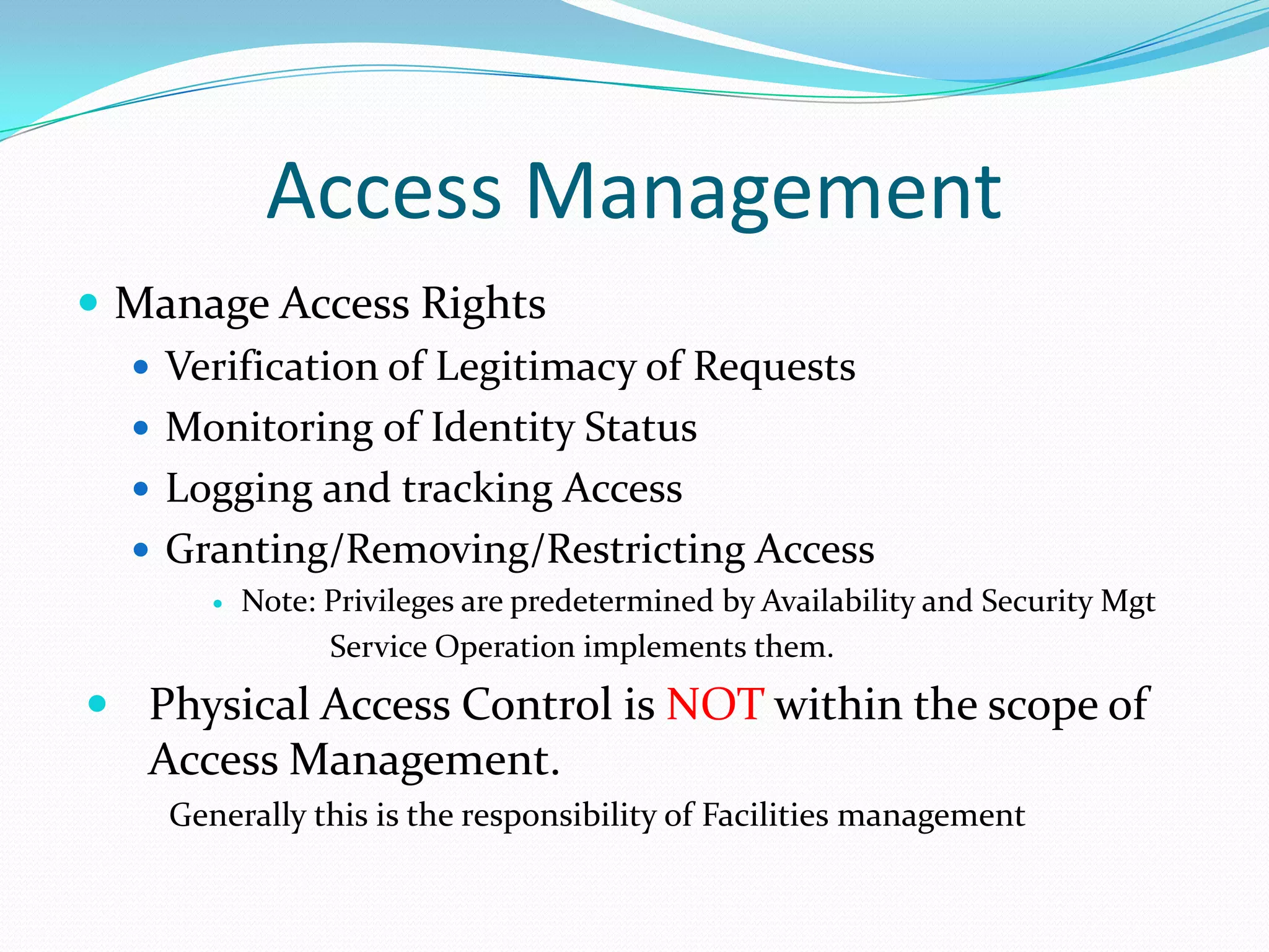 Access Management
 Manage Access Rights
 Verification of Legitimacy of Requests
 Monitoring of Identity Status
 Logging and tracking Access
 Granting/Removing/Restricting Access


Note: Privileges are predetermined by Availability and Security Mgt
Service Operation implements them.

 Physical Access Control is NOT within the scope of

Access Management.
Generally this is the responsibility of Facilities management

 