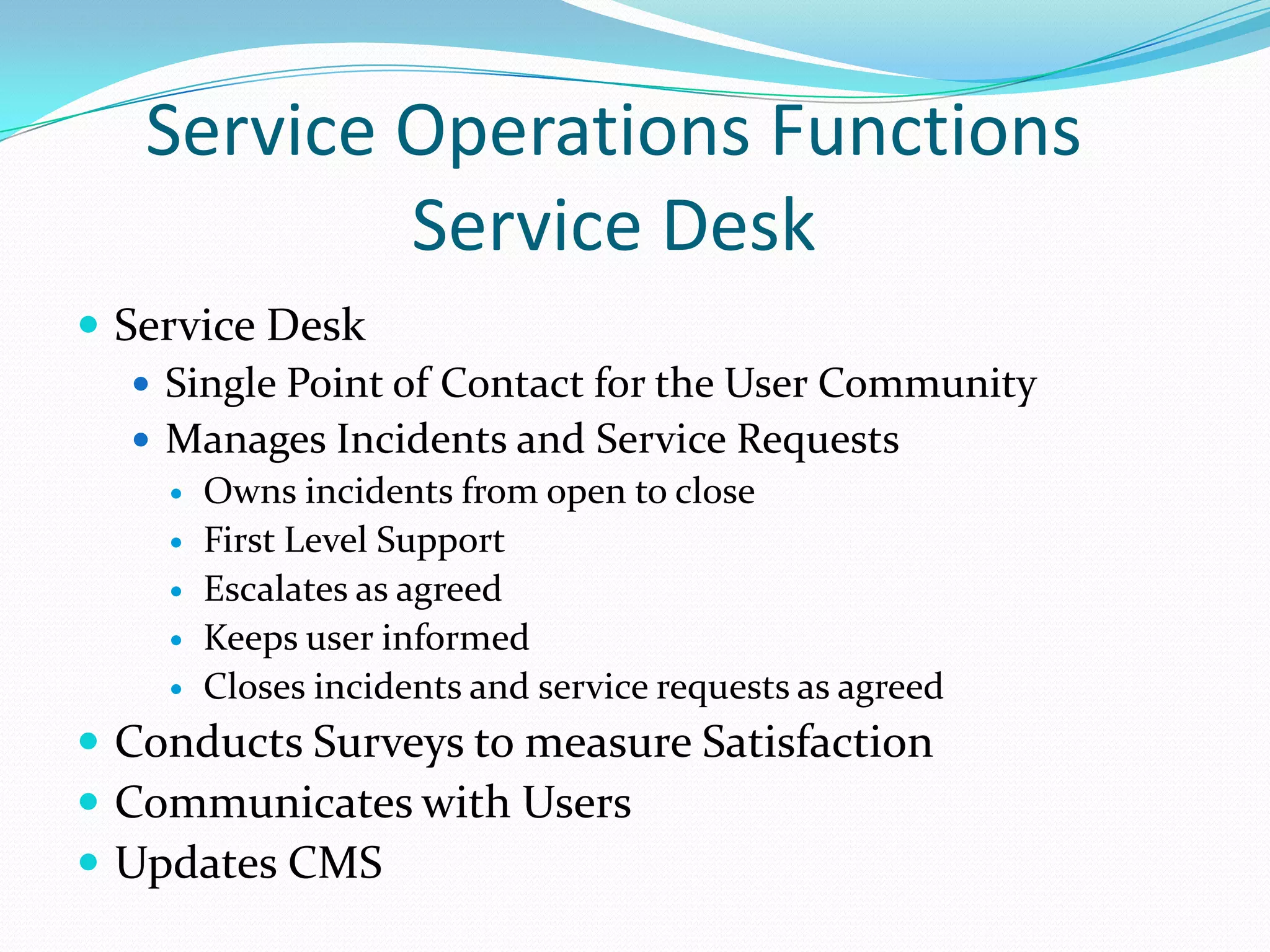 Service Operations Functions
Service Desk
 Service Desk
 Single Point of Contact for the User Community
 Manages Incidents and Service Requests






Owns incidents from open to close
First Level Support
Escalates as agreed
Keeps user informed
Closes incidents and service requests as agreed

 Conducts Surveys to measure Satisfaction
 Communicates with Users
 Updates CMS

 