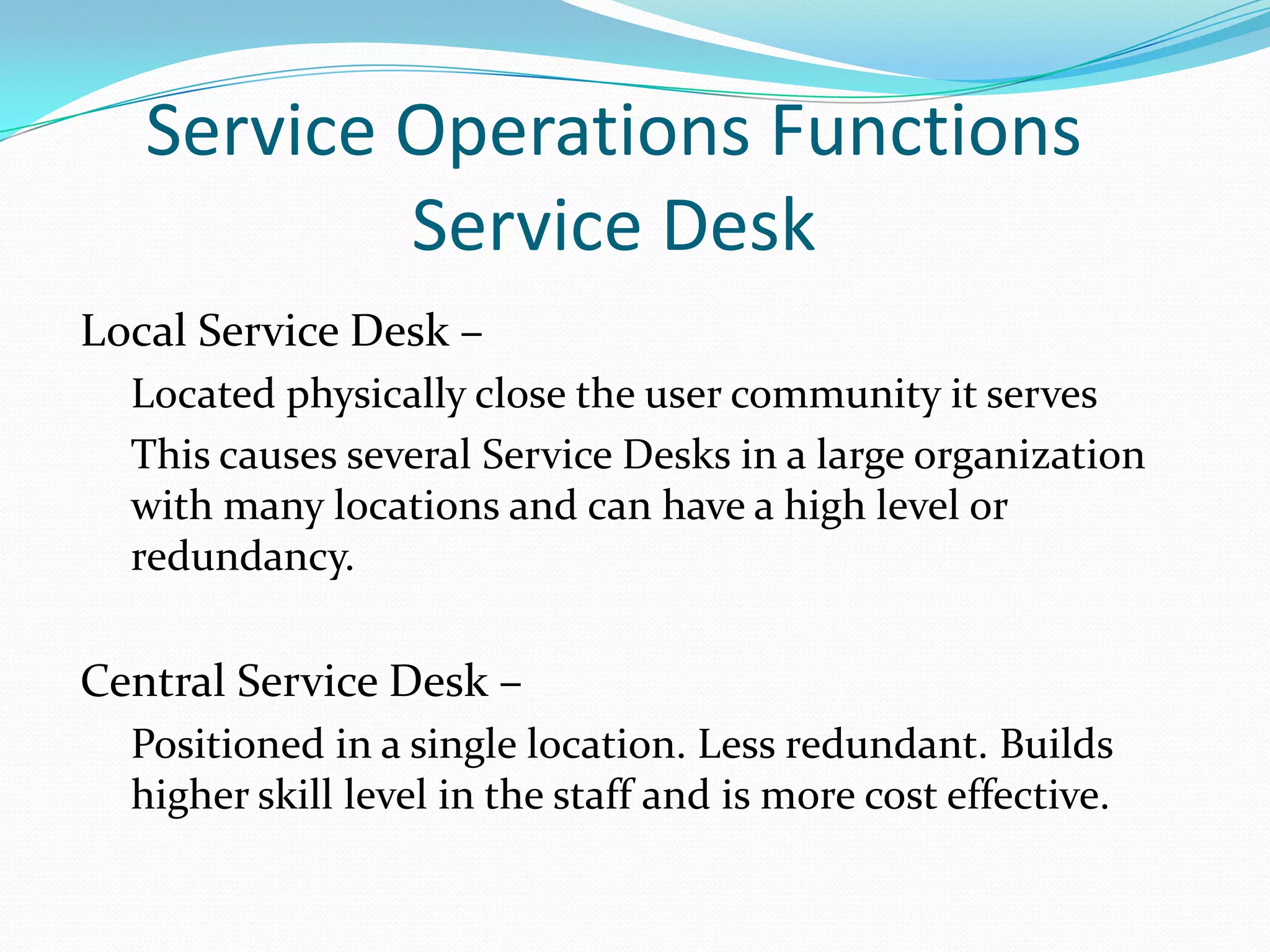 Service Operations Functions
Service Desk
Local Service Desk –
Located physically close the user community it serves
This causes several Service Desks in a large organization
with many locations and can have a high level or
redundancy.

Central Service Desk –
Positioned in a single location. Less redundant. Builds
higher skill level in the staff and is more cost effective.

 