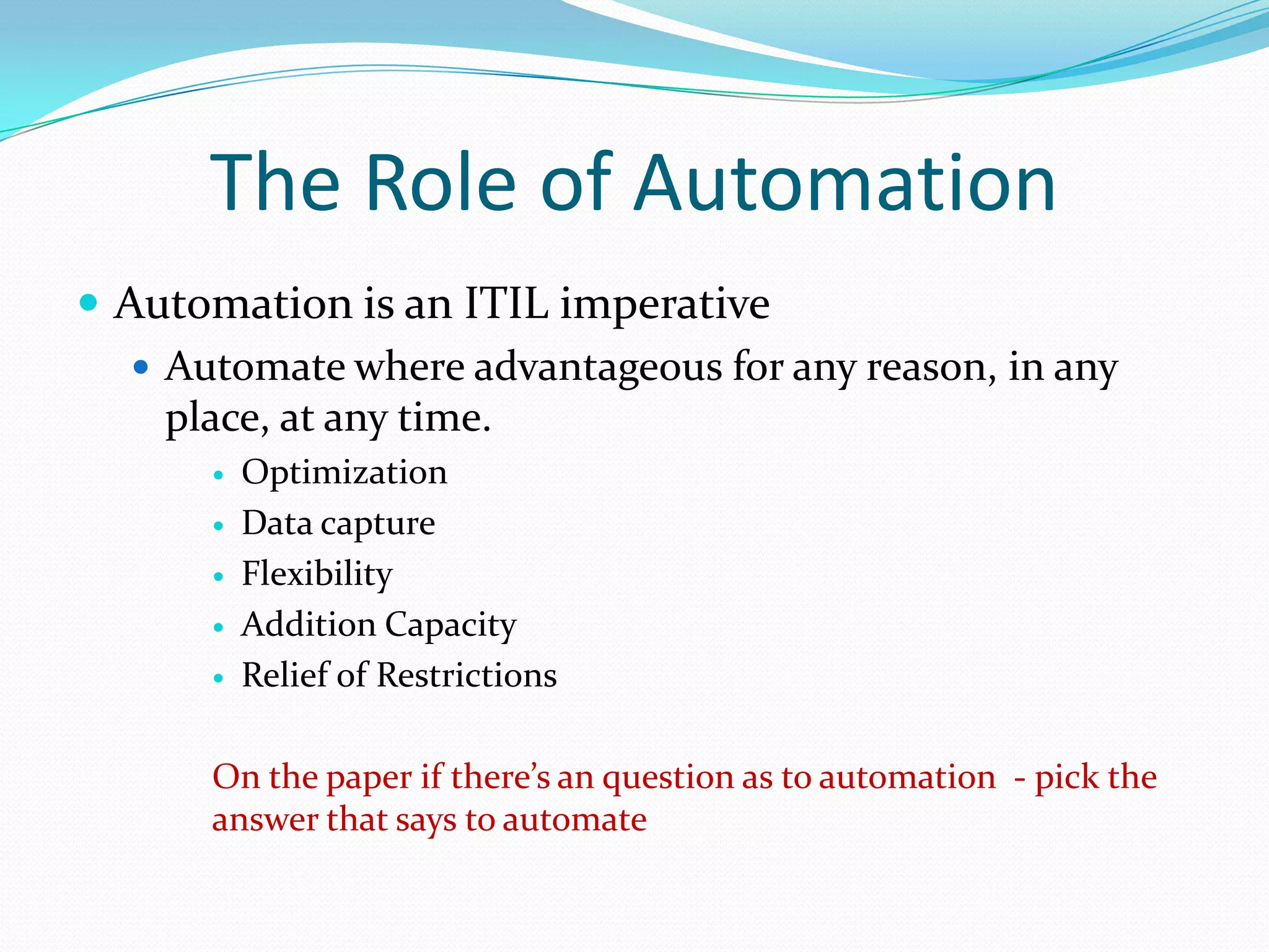 The Role of Automation
 Automation is an ITIL imperative
 Automate where advantageous for any reason, in any
place, at any time.






Optimization
Data capture
Flexibility
Addition Capacity
Relief of Restrictions

On the paper if there’s an question as to automation - pick the
answer that says to automate

 
