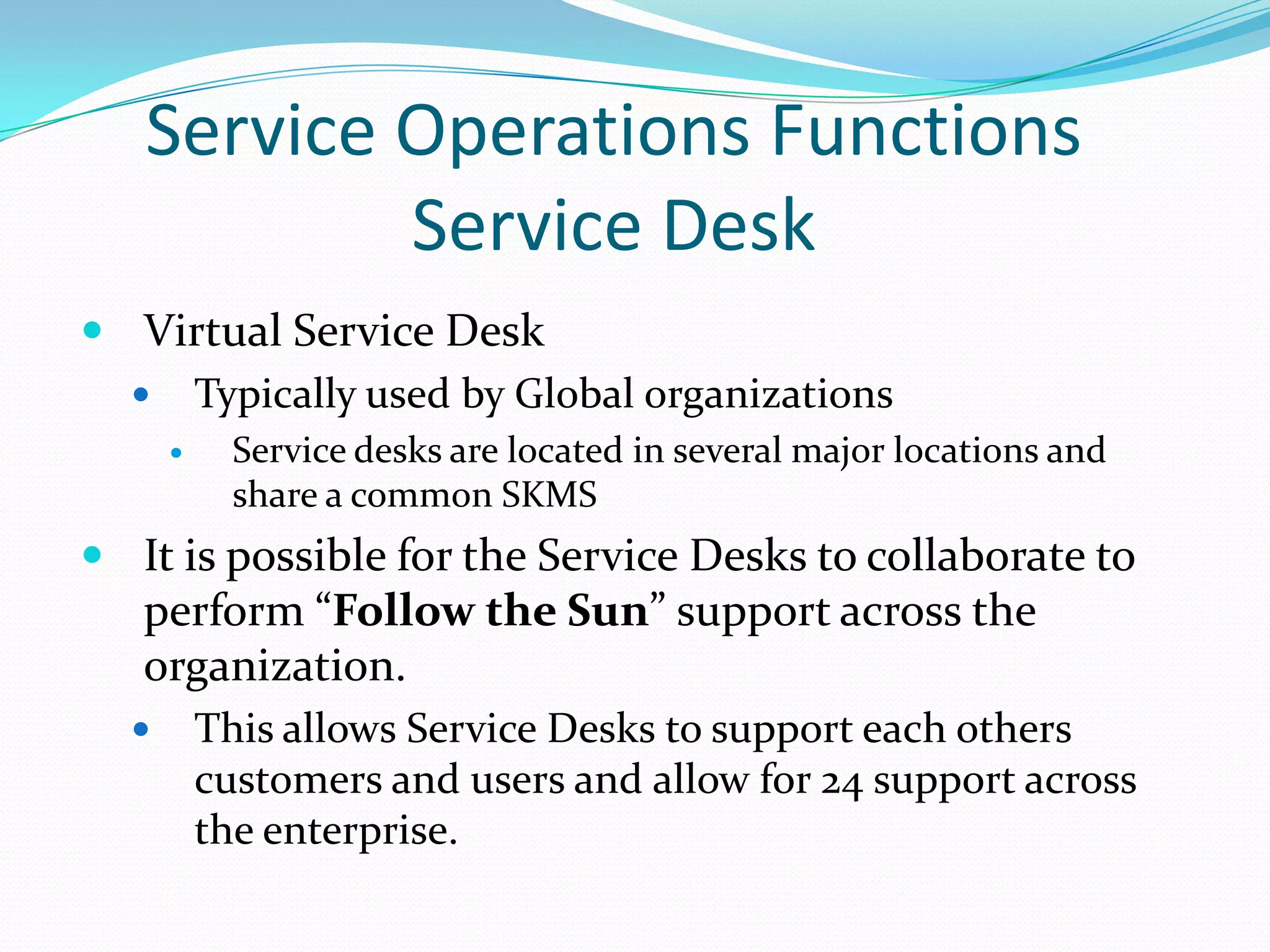 Service Operations Functions
Service Desk
 Virtual Service Desk
 Typically used by Global organizations


Service desks are located in several major locations and
share a common SKMS

 It is possible for the Service Desks to collaborate to

perform “Follow the Sun” support across the
organization.


This allows Service Desks to support each others
customers and users and allow for 24 support across
the enterprise.

 