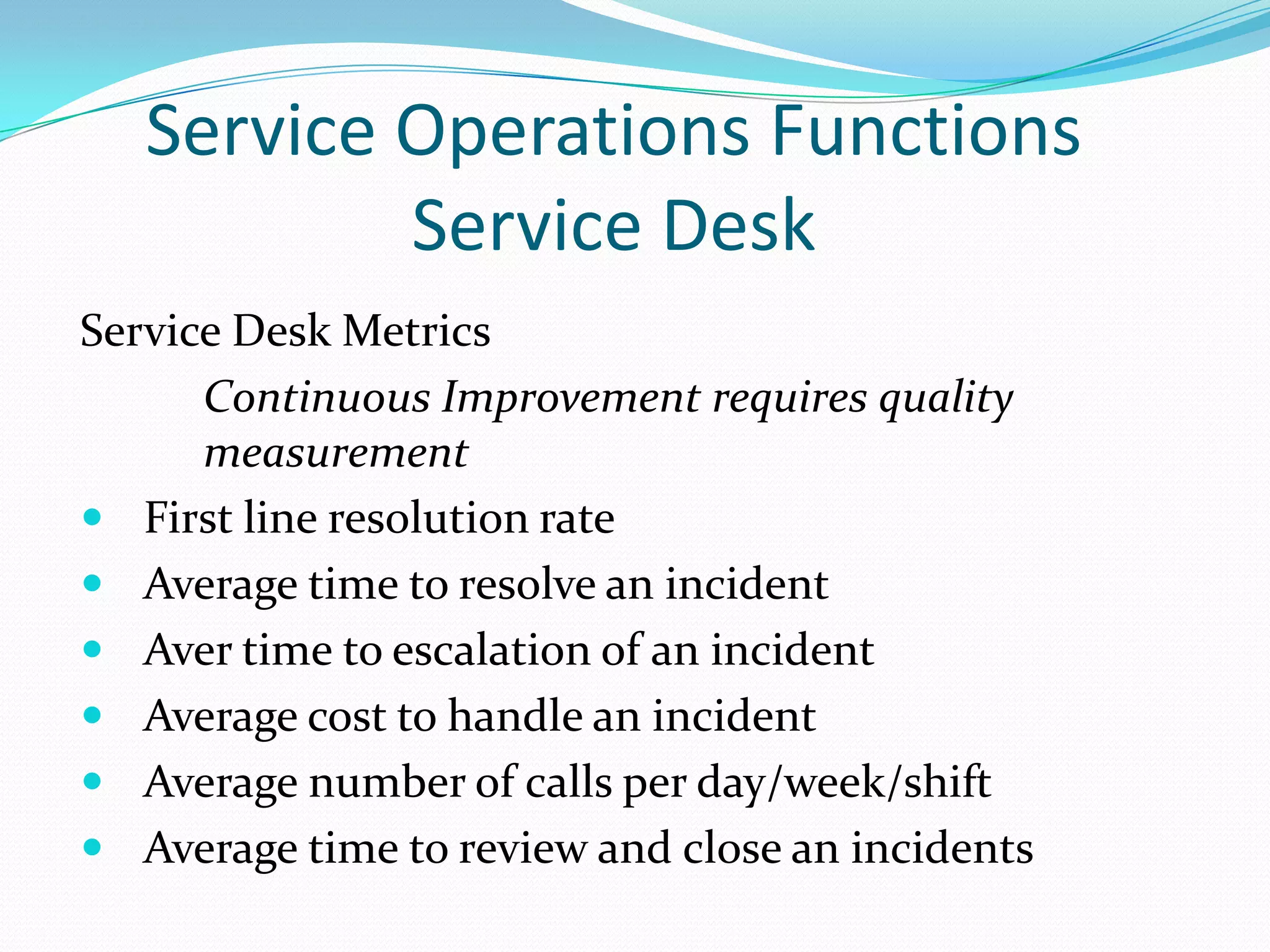 Service Operations Functions
Service Desk
Service Desk Metrics
Continuous Improvement requires quality
measurement
 First line resolution rate
 Average time to resolve an incident
 Aver time to escalation of an incident
 Average cost to handle an incident
 Average number of calls per day/week/shift
 Average time to review and close an incidents

 