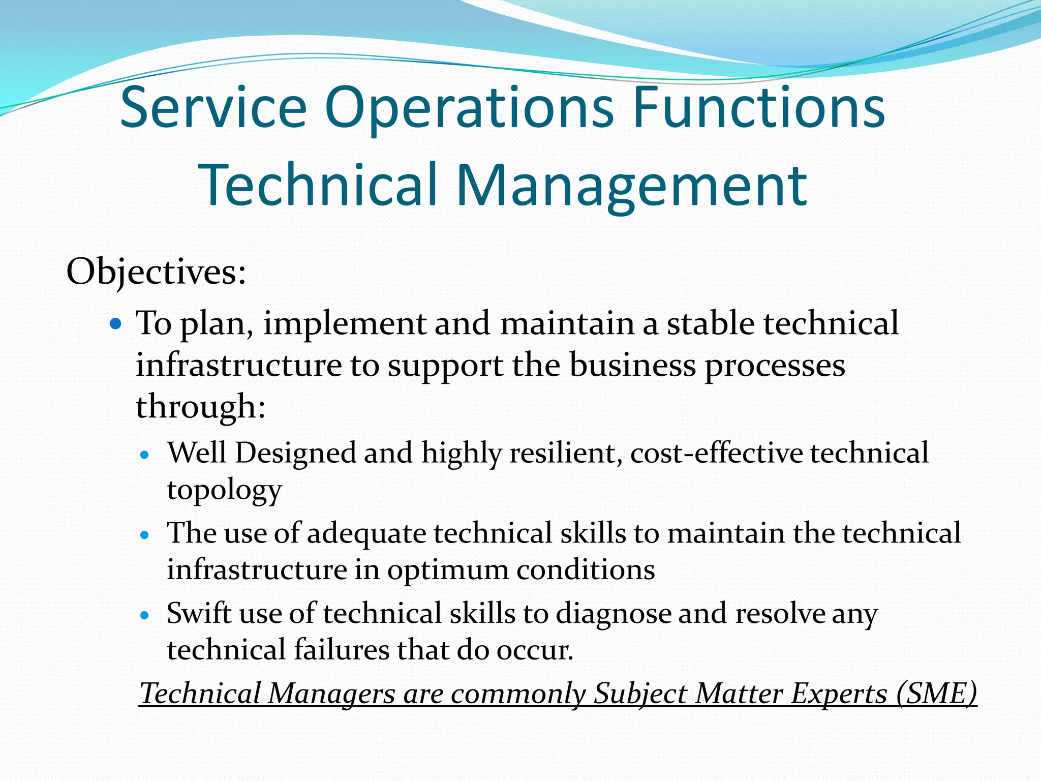 Service Operations Functions
Technical Management
Objectives:
 To plan, implement and maintain a stable technical

infrastructure to support the business processes
through:
Well Designed and highly resilient, cost-effective technical
topology
 The use of adequate technical skills to maintain the technical
infrastructure in optimum conditions
 Swift use of technical skills to diagnose and resolve any
technical failures that do occur.
Technical Managers are commonly Subject Matter Experts (SME)


 