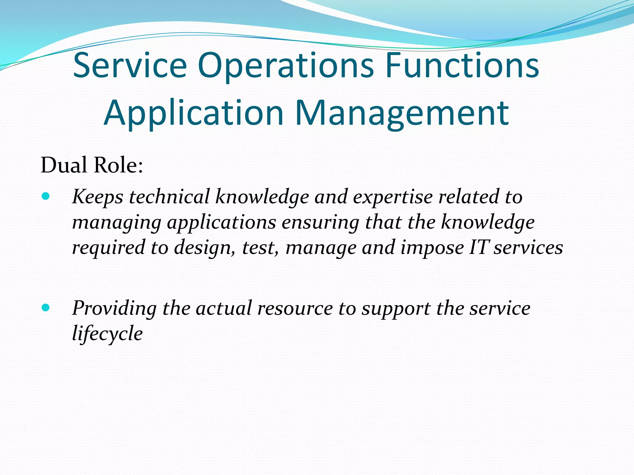 Service Operations Functions
Application Management
Dual Role:


Keeps technical knowledge and expertise related to
managing applications ensuring that the knowledge
required to design, test, manage and impose IT services



Providing the actual resource to support the service
lifecycle

 